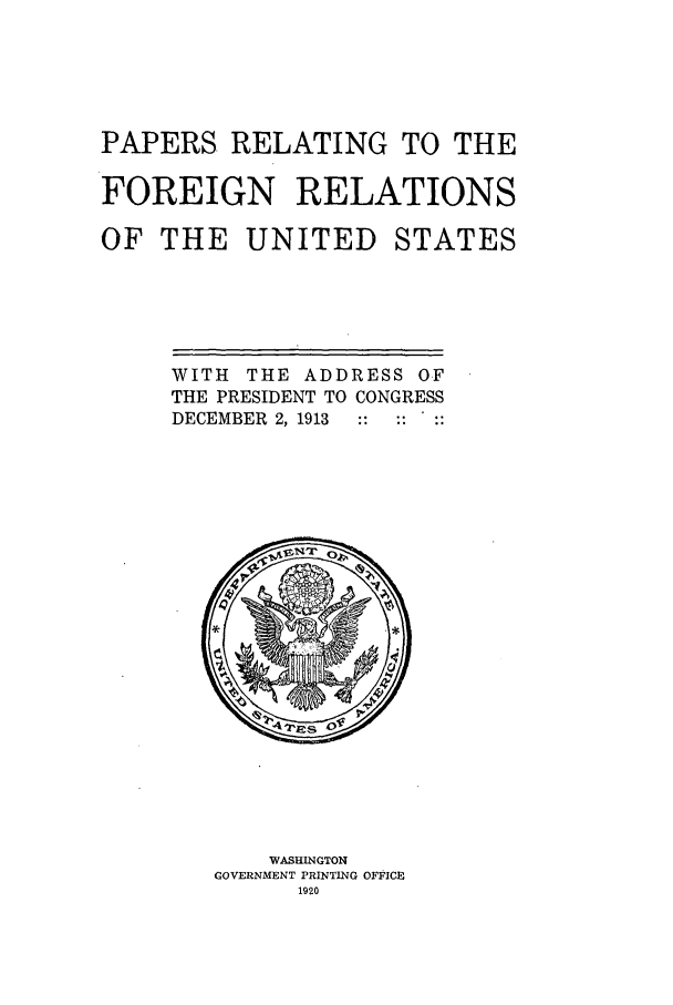handle is hein.forrel/frusww0001 and id is 1 raw text is: 




PAPERS. RELATING TO THE

FOREIGN RELATIONS

OF THE UNITED STATES


WITH THE ADDRESS OF
THE PRESIDENT TO CONGRESS
DECEMBER 2, 1913


    WASHINGTON
GOVERNMENT PRINTING OFFICE
      1920


