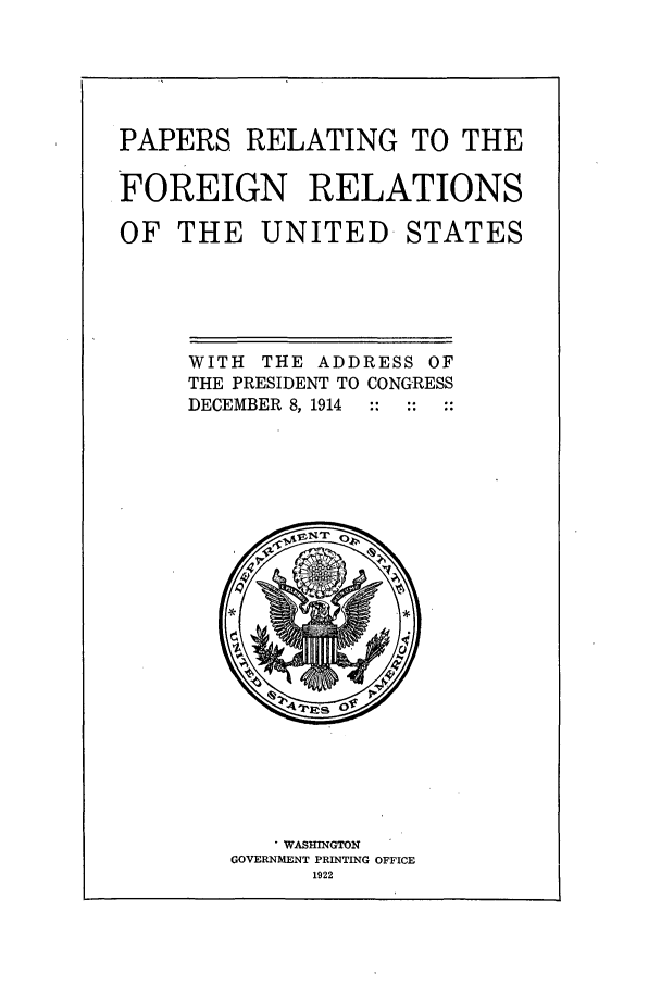 handle is hein.forrel/frusww0002 and id is 1 raw text is: 




PAPERS RELATING TO THE

FOREIGN RELATIONS

OF THE UNITED STATES


WITH THE ADDRESS OF
THE PRESIDENT TO CONGRESS
DECEMBER 8, 1914 :: : ::


   * WASHINGTON
GOVERNMENT PRINTING OFFICE
      1922



