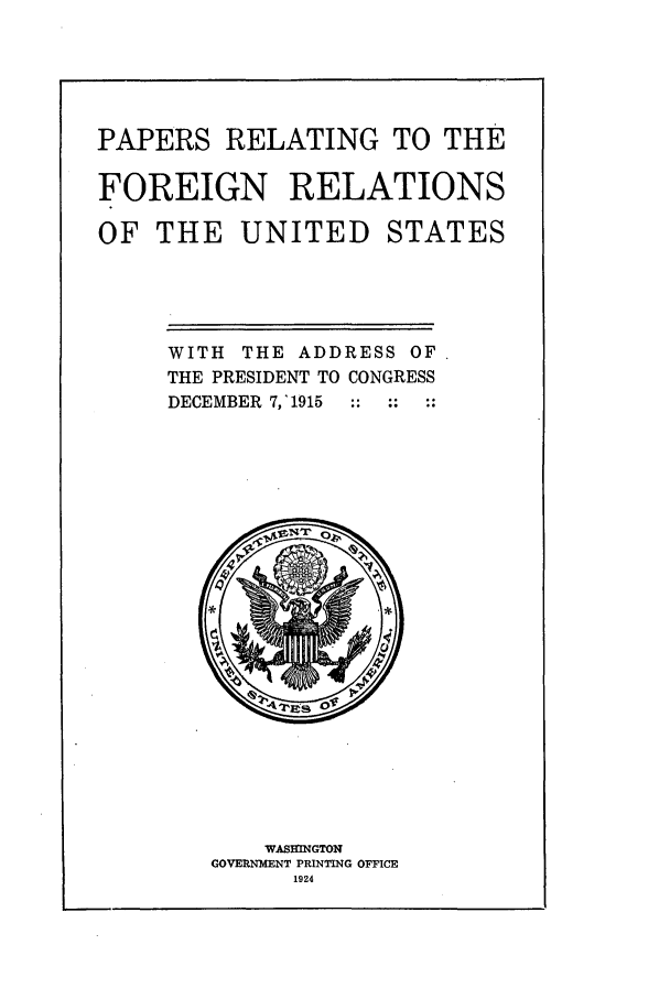 handle is hein.forrel/frusww0004 and id is 1 raw text is: 




PAPERS RELATING TO THE

FOREIGN RELATIONS

OF THE UNITED STATES




     WITH THE ADDRESS OF
     THE PRESIDENT TO CONGRESS
     DECEMBER 7,'1915  ::  ::  ::


    WASVINGTON
GOVERNMENT PRINTING OFFICE
      1924


