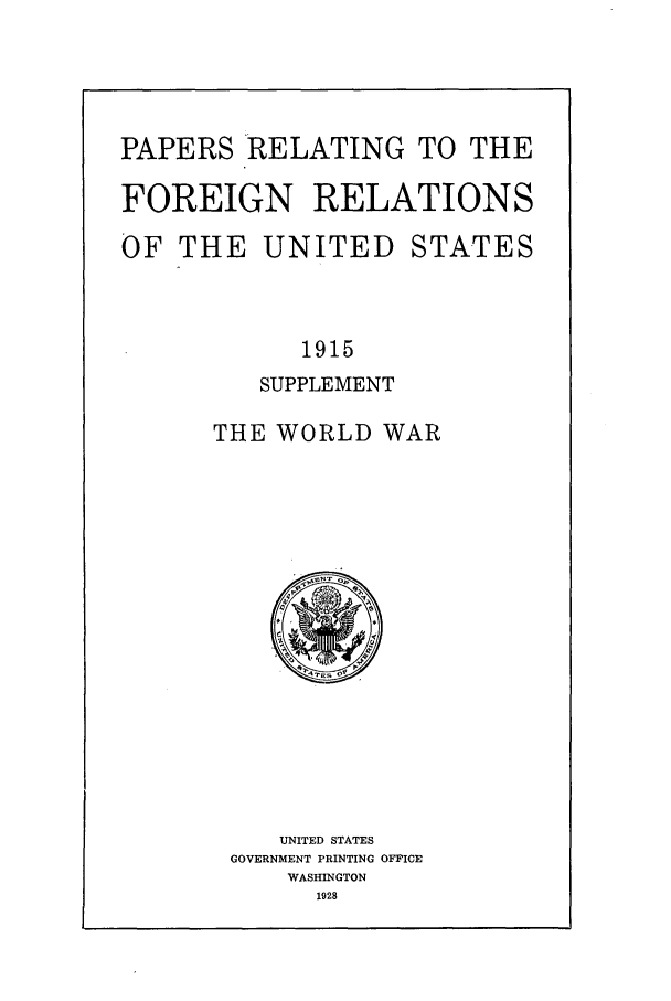 handle is hein.forrel/frusww0005 and id is 1 raw text is: 




PAPERS RELATING TO THE

FOREIGN RELATIONS

OF THE UNITED STATES



            1915
         SUPPLEMENT

      THE WORLD WAR


   UNITED STATES
GOVERNMENT PRINTING OFFICE
    WASHINGTON
      1928


