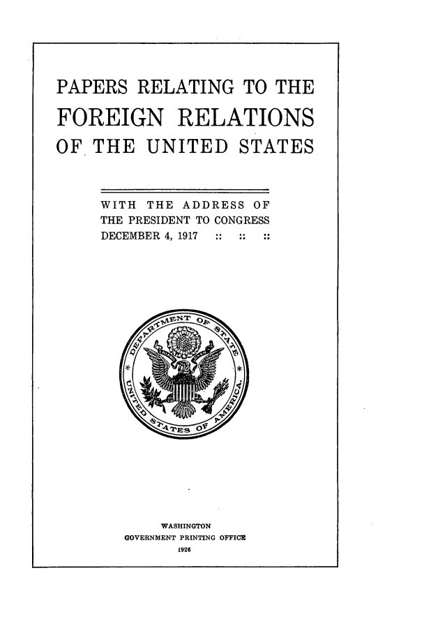 handle is hein.forrel/frusww0008 and id is 1 raw text is: 




PAPERS RELATING TO THE

FOREIGN RELATIONS

OF THE UNITED STATES


WITH THE ADDRESS OF
THE PRESIDENT TO CONGRESS
DECEMBER 4, 1917


    WASHINGTON
GOVERNMENT PRINTING OFFICE
      1926


