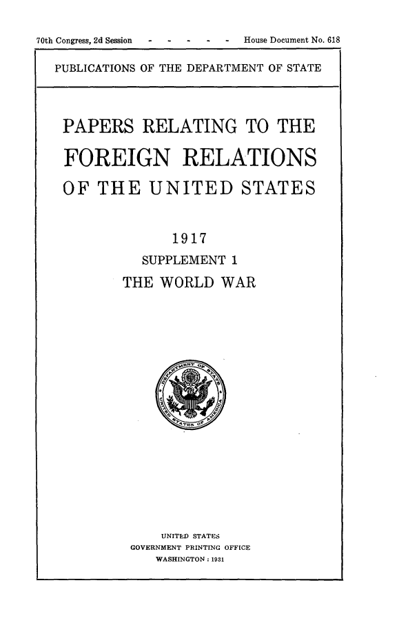 handle is hein.forrel/frusww0009 and id is 1 raw text is: 

70th Congress, 2d Session  .. . .  House Document No. 618

  PUBLICATIONS OF THE DEPARTMENT OF STATE



  PAPERS RELATING TO THE

  FOREIGN RELATIONS

  OF THE UNITED STATES


                 1917
             SUPPLEMENT 1
           THE WORLD WAR


    UNITED STATES
GOVERNMENT PRINTING OFFICE
   WASHINGTON: 1931


