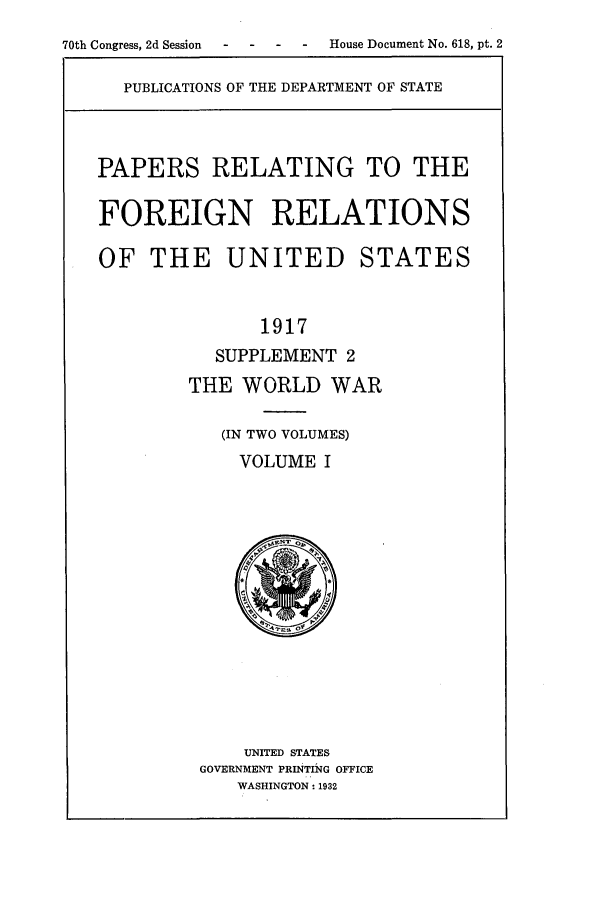 handle is hein.forrel/frusww0010 and id is 1 raw text is: 
70th Congress, 2d Session  -   -    -   -    House Document No. 618, pt. 2


PUBLICATIONS OF THE DEPARTMENT OF STATE


PAPERS RELATING TO THE


FOREIGN RELATIONS

OF THE UNITED STATES


               1917
           SUPPLEMENT 2
        THE WORLD WAR

           (IN TWO VOLUMES)
             VOLUME I


    UNITED STATES
GOVERNMENT PRINTING OFFICE
   WASHINGTON: 1932


