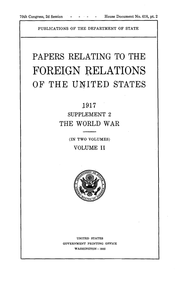 handle is hein.forrel/frusww0011 and id is 1 raw text is: 
70th Congress, 2d Session - - House Document No. 618, pt. 2


PUBLICATIONS OF THE DEPARTMENT OF STATE


PAPERS RELATING TO THE

FOREIGN RELATIONS

OF THE UNITED STATES


              .1917
          SUPPLEMENT 2
        THE WORLD WAR

           (IN TWO VOLUMES)
           VOLUME II


    UNITED STATES
GOVERNMENT PRINTING OFFICE
   WASHINGTON: 1932


