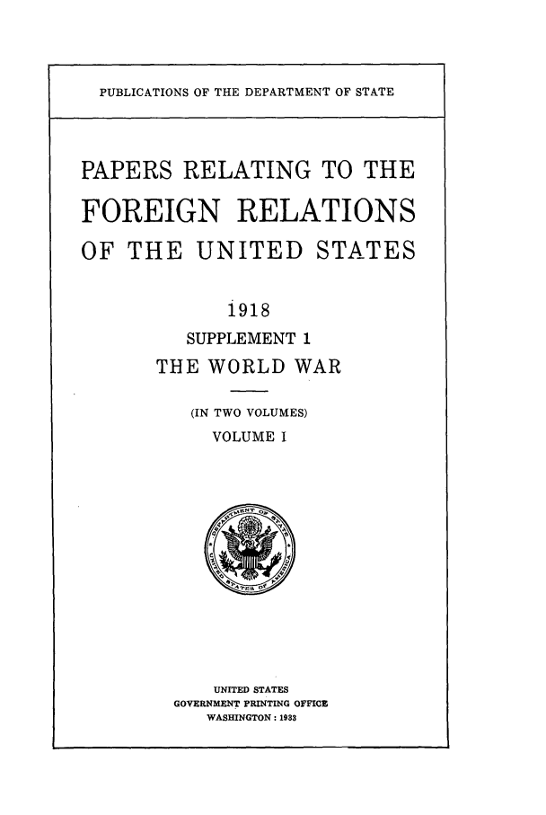handle is hein.forrel/frusww0013 and id is 1 raw text is: 



PUBLICATIONS OF THE DEPARTMENT OF STATE


PAPERS RELATING TO THE

FOREIGN RELATIONS

OF THE UNITED STATES


             1918
          SUPPLEMENT 1
       THE WORLD WAR

          (IN TWO VOLUMES)
            VOLUME I













            UNITED STATES
        GOVERNMENT PRINTING OFFICE
           WASHINGTON: 1933


