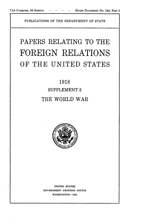handle is hein.forrel/frusww0015 and id is 1 raw text is: 
71st Congress, 3d Session  -  -  -  -  House Document No. 544, Part 2

     PUBLICATIONS OF THE DEPARTMENT OF STATE



     PAPERS RELATING TO THE

     FOREIGN RELATIONS

     OF THE UNITED STATES


                  1918
              SUPPLEMENT 2

            THE WORLD WAR


    UNITED STATES
GOVERNMENT PRINTING OFFICE
   WASHINGTON : 1933



