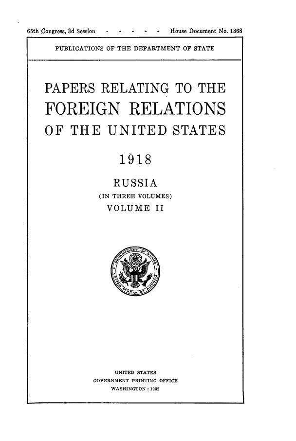 handle is hein.forrel/frusww0017 and id is 1 raw text is: 

65th Congress, 8d Session  House Document No. 1868


PUBLICATIONS OF THE DEPARTMENT OF STATE


PAPERS RELATING TO THE

FOREIGN RELATIONS

OF THE UNITED STATES


              1918

              RUSSIA
          (IN THREE VOLUMES)
            VOLUME II


    UNITED STATES
GOVERNMENT PRINTING OFFICE
   WASHINGTON: 1932


