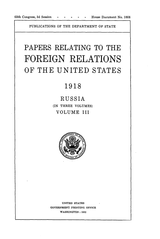 handle is hein.forrel/frusww0018 and id is 1 raw text is: 

65th Congress, 3d Session- --- - - House Document No. 1868


PUBLICATIONS OF THE DEPARTMENT OF STATE


PAPERS RELATING TO THE

FOREIGN RELATIONS

OF THE UNITED STATES


              1918

            RUSSIA
          (IN THREE VOLUMES)
          VOLUME III


    UNITED STATES
GOVERNMENT PRINTING OFFICE
   WASHINGTON: 1932


