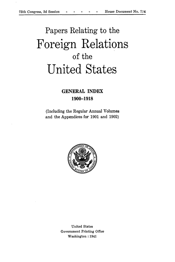 handle is hein.forrel/frusww0019 and id is 1 raw text is: 75th Congress, 3d Session -- .- . House Document No. 714


   Papers Relating to the

Foreign Relations
              of the

    United States


      GENERAL INDEX
          1900-1918

(Including the Regular Annual Volumes
and the Appendices for 1901 and 1902)


    United States
Government Printing Office
   Washington :1941


