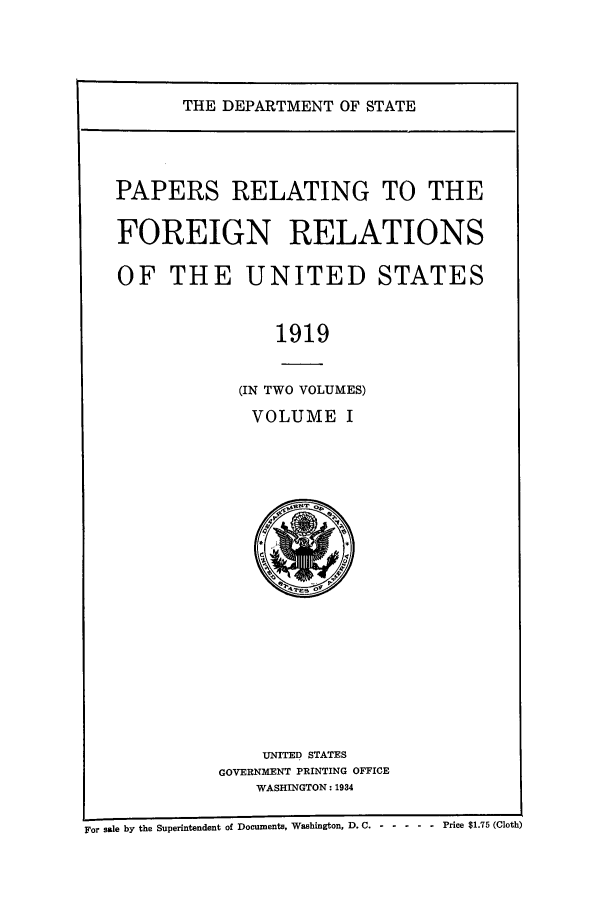 handle is hein.forrel/frusww0020 and id is 1 raw text is: 



THE DEPARTMENT OF STATE


PAPERS RELATING TO THE

FOREIGN RELATIONS

OF THE UNITED STATES


                1919

            (IN TWO VOLUMES)
            VOLUME I


    UNITED STATES
GOVERNMENT PRINTING OFFICE
    WASHINGTON: 1934


Fto sale by the Superintendent of Documents, Washington, D. C. -------       Price $1.75 (Cloth)


