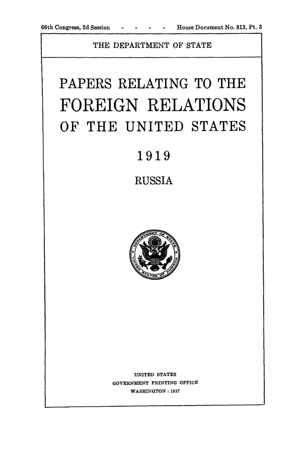 handle is hein.forrel/frusww0021 and id is 1 raw text is: 
66th Congress, 2d Session - - House Document No. 813, Pt. 3


THE DEPARTMENT OF STATE


PAPERS RELATING TO THE

FOREIGN RELATIONS

OF THE UNITED STATES

              1919

              RUSSIA


    UNITED STATES
GOVERNMENT PRINTING OFFICE
   WASHINGTON: 1937


