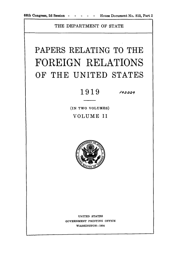 handle is hein.forrel/frusww0022 and id is 1 raw text is: 
66th Congress, 2d Session House Document No. 813, Part 2


THE DEPARTMENT OF STATE


PAPERS RELATING TO THE

FOREIGN RELATIONS

OF THE UNITED STATES


             1919 197oQ

          (IN TWO VOLUMES)
          VOLUME II


    UNITED STATES
GOVERNMENT PRINTING OFFICE
   WASHINGTON: 1934


