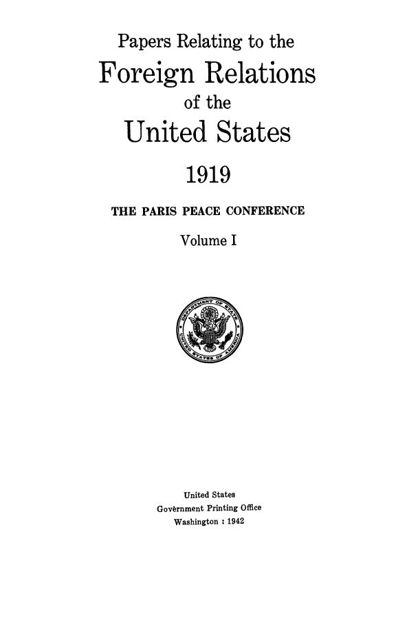 handle is hein.forrel/frusww0023 and id is 1 raw text is: 
  Papers Relating to the

Foreign Relations
           of the

   United States

           1919
  THE PARIS PEACE CONFERENCE
          Volume I


   United States
Government Printing Office
  Washington : 1942


