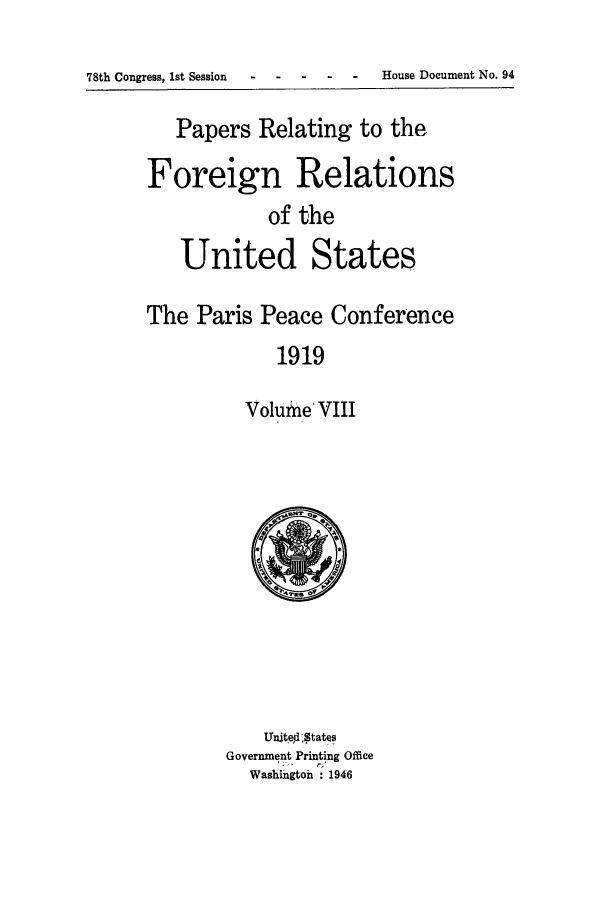 handle is hein.forrel/frusww0028 and id is 1 raw text is: 

78th Congress, 1st Session--- - - - House Document No. 94


   Papers Relating to the

Foreign Relations
            of the

   United States

The Paris Peace Conference
             1919

          Volumne' VIII


    Unite,d -States
Government Printing Office
  Washingtoh : 1946


