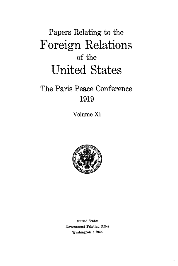 handle is hein.forrel/frusww0031 and id is 1 raw text is: 


   Papers Relating to the
Foreign Relations
           of the
   United States

The Paris Peace Conference
            1919

          Volume XI


   United States
Government Printing Office
  Washington : 1945


