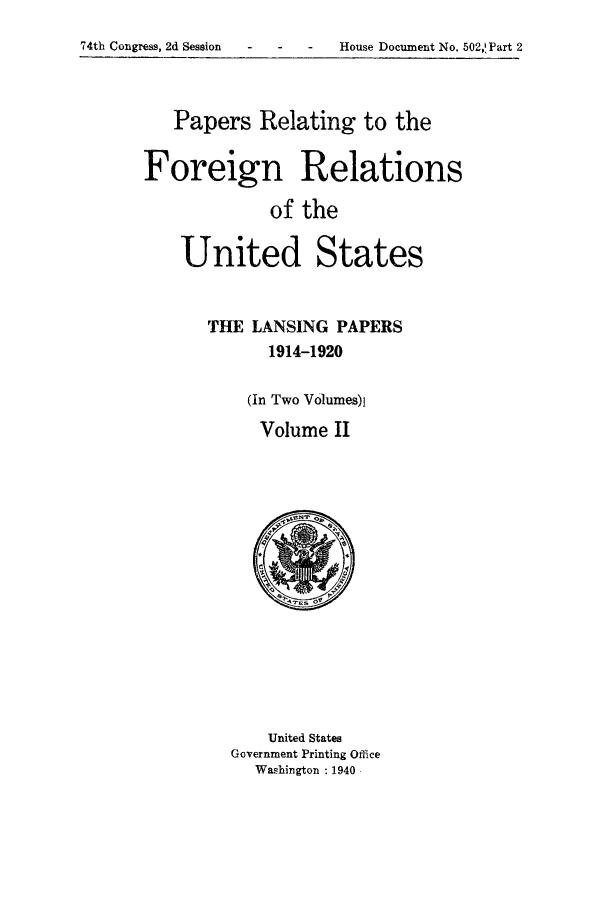 handle is hein.forrel/frusww0034 and id is 1 raw text is: 
74th Congress, 2d Session    -      -    House Document No. 502,!Part 2


   Papers Relating to the

Foreign Relations
             of the

    United States


THE LANSING PAPERS
      1914-1920

    (In Two V0lumes)l
    Volume II


    United States
Government Printing Office
  Washington : 1940


