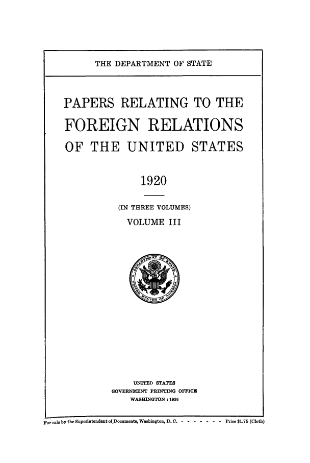 handle is hein.forrel/frusww0037 and id is 1 raw text is: 




THE DEPARTMENT OF STATE


PAPERS RELATING TO THE

FOREIGN RELATIONS

OF THE UNITED STATES


               1920

           (IN THREE VOLUMES)
             VOLUME III


    UNITED STATES
GOVERNMENT PRINTING OFFICE
    WASHINGTON: 1936


For sale by the Superintendent of Documents, Washington, D. C.- -- ---------    Price $1.75 (Cloth)


