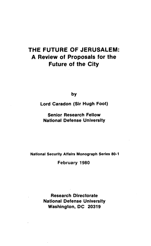 handle is hein.forrel/ftrjrslm0001 and id is 1 raw text is: 








THE FUTURE OF JERUSALEM:
A Review of Proposals for the
        Future of the City





                 by

     Lord Caradon (Sir Hugh Foot)

        Senior Research Fellow
      National Defense University





 National Security Affairs Monograph Series 80-1
           February 1980





         Research Directorate
      National Defense University
        Washington, DC 20319


