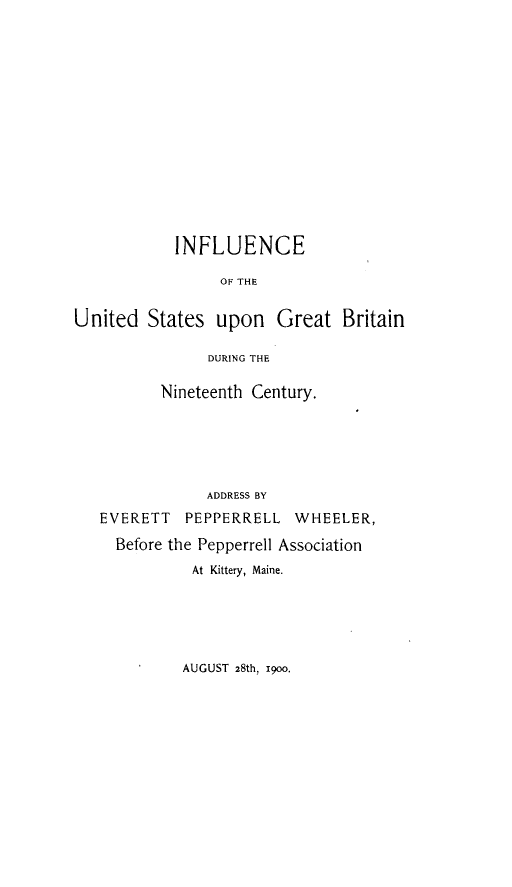 handle is hein.forrel/icusugbnn0001 and id is 1 raw text is: 















            INFLUENCE

                 OF THE


United States upon Great Britain

                DURING THE

          Nineteenth Century.






                ADDRESS BY
   EVERETT PEPPERRELL WHEELER,

     Before the Pepperrell Association
              At Kittery, Maine.


AUGUST 28th, 19oo.


