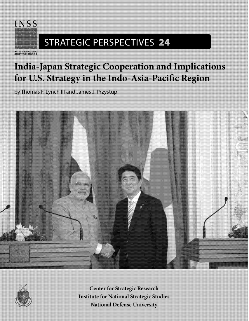 handle is hein.forrel/idjpstco0001 and id is 1 raw text is: 


INSS


          STRATEGIC PERSPECTIVES 24
INSTITUTE FOR NATIONAL
STRATEGIC STUDIES

India-Japan Strategic Cooperation and Implications

for  U.S. Strategy in the Indo-Asia-Pacific Region

by Thomas F. Lynch III and James J. Przystup

































                        Center for Strategic Research
                    Institute for National Strategic Studies
                        National Defense University


