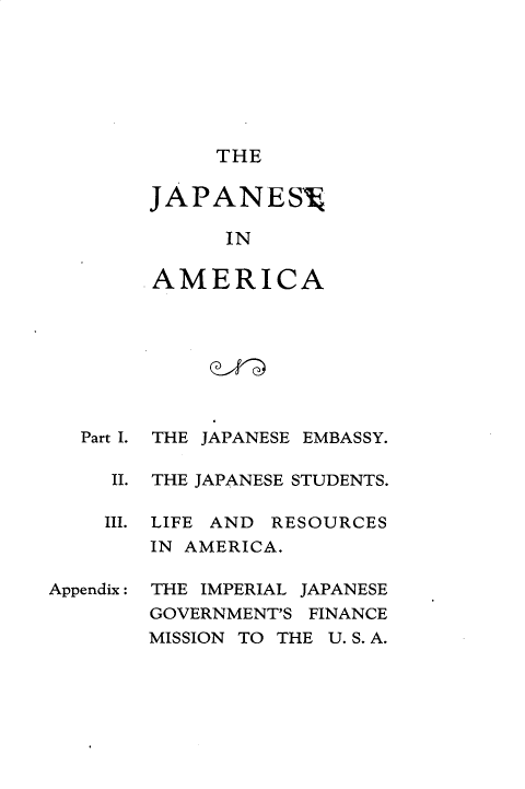 handle is hein.forrel/jpeiara0001 and id is 1 raw text is: 







     THE

JAPANES

      IN

AMERICA


   Part I.

     II.

     III.



Appendix :


THE JAPANESE EMBASSY.

THE JAPANESE STUDENTS.

LIFE AND RESOURCES
IN AMERICA.

THE IMPERIAL JAPANESE
GOVERNMENT'S FINANCE
MISSION TO THE U.S.A.


