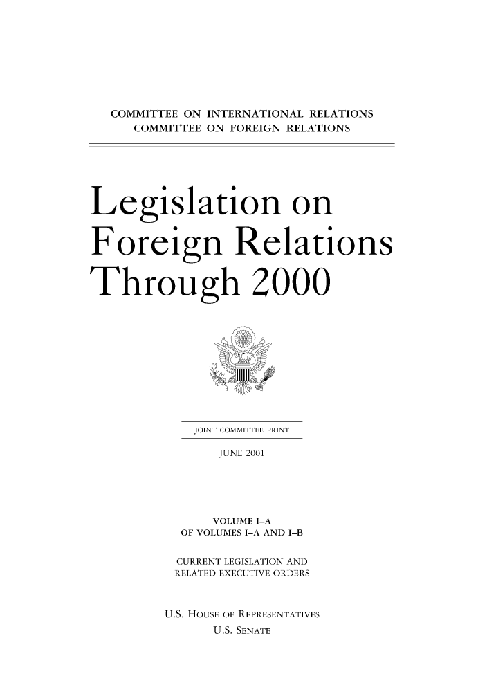 handle is hein.forrel/lforthg0001 and id is 1 raw text is: COMMITTEE ON INTERNATIONAL RELATIONS
COMMITTEE ON FOREIGN RELATIONS
Legislation on
Foreign Relations
Through 2000

JOINT COMMITTEE PRINT
JUNE 2001
VOLUME I-A
OF VOLUMES I-A AND I-B

CURRENT LEGISLATION AND
RELATED EXECUTIVE ORDERS
U.S. HOUSE OF REPRESENTATIVES
U.S. SENATE


