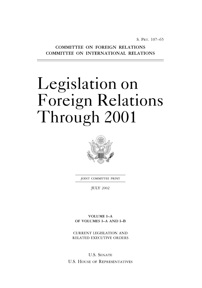 handle is hein.forrel/lforthg0004 and id is 1 raw text is: S. PRT. 107-65
COMMITTEE ON FOREIGN RELATIONS
COMMITTEE ON INTERNATIONAL RELATIONS
Legislation on
Foreign Relations
Through 2001

JOINT COMMITTEE PRINT
JULY 2002
VOLUME I-A
OF VOLUMES I-A AND I-B

CURRENT LEGISLATION AND
RELATED EXECUTIVE ORDERS
U.S. SENATE
U.S. HOUSE OF REPRESENTATIVES


