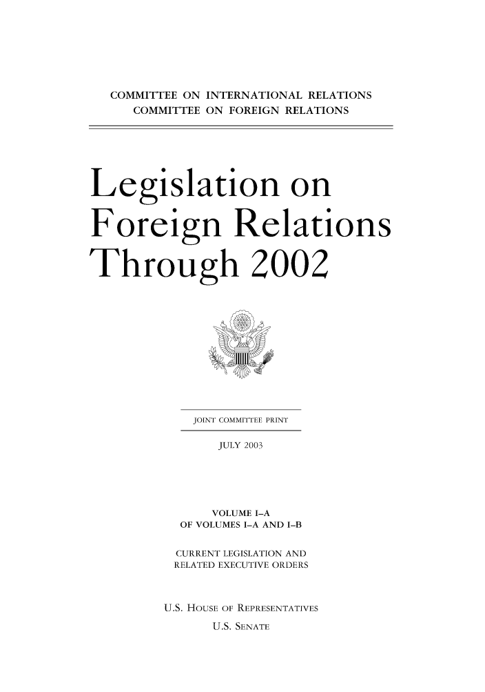 handle is hein.forrel/lforthg0005 and id is 1 raw text is: COMMITTEE ON INTERNATIONAL RELATIONS
COMMITTEE ON FOREIGN RELATIONS

Legislation on
Foreign Relations
Through 2002

JOINT COMMITTEE PRINT
JULY 2003
VOLUME I-A
OF VOLUMES I-A AND I-B

CURRENT LEGISLATION AND
RELATED EXECUTIVE ORDERS
U.S. HOUSE OF REPRESENTATIVES

U.S. SENATE


