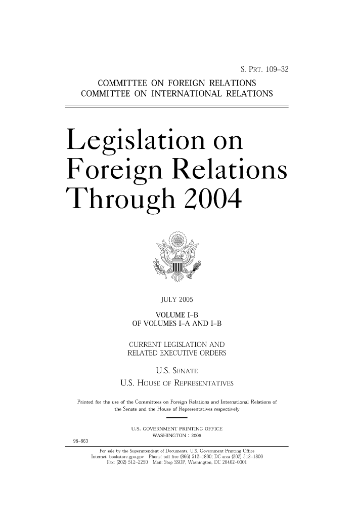 handle is hein.forrel/lforthg0008 and id is 1 raw text is: S. PRT. 109-32
COMMITTEE ON FOREIGN RELATIONS
COMMITTEE ON INTERNATIONAL RELATIONS
Legislation on
Foreign Relations
Through 2004

JULY 2005
VOLUME I-B
OF VOLUMES I-A AND I-B

CURRENT LEGISLATION AND
RELATED EXECUTIVE ORDERS
U.S. SENATE
U.S. HOUSE OF REPRESENTATIVES
Printed for the use of the Committees on Foreign Relations and International Relations of
the Senate and the House of Representatives respectively
U.S. GOVERNMENT PRINTING OFFICE
WASHINGTON: 2005
98 863
For sale by the Superintendent of Documents, U.S. Government Printing Office
Internet: bookstore.gpo.gov Phone: toll free (866) 512 1800; DC area (202) 512 1800
Fax: (202) 512 2250 Mail: Stop SSOP, Washington, DC 20402 0001


