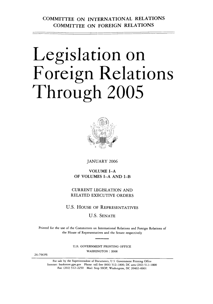 handle is hein.forrel/lforthg0010 and id is 1 raw text is: COMMITTEE ON INTERNATIONAL RELATIONS
COMMITTEE ON FOREIGN RELATIONS
Legislation on
Foreign Relations
Through 2005
JANUARY 2006
VOLUME I-A
OF VOLUMES I-A AND I-B
CURRENT LEGISLATION AND
RELATED EXECUTIVE ORDERS
U.S. HOUSE OF REPRESENTATIVES
U.S. SENATE
Printed for the use of the Committees on International Relations and Foreign Relations of
the House of Representatives and the Senate respectively
U.S. GOVERNMENT PRINTING OFFICE
WASHINGTON: 2006
24-796 PS
For sale by the Superintendent of Documents, U S Government Printing Office
Internet: bookstore.gpo.gov Phone: toll free (866) 512-1800; DC area (202) 512-1800
Fax: (202) 512-2250 Mail: Stop SSOP, Washington, DC 20402-0001



