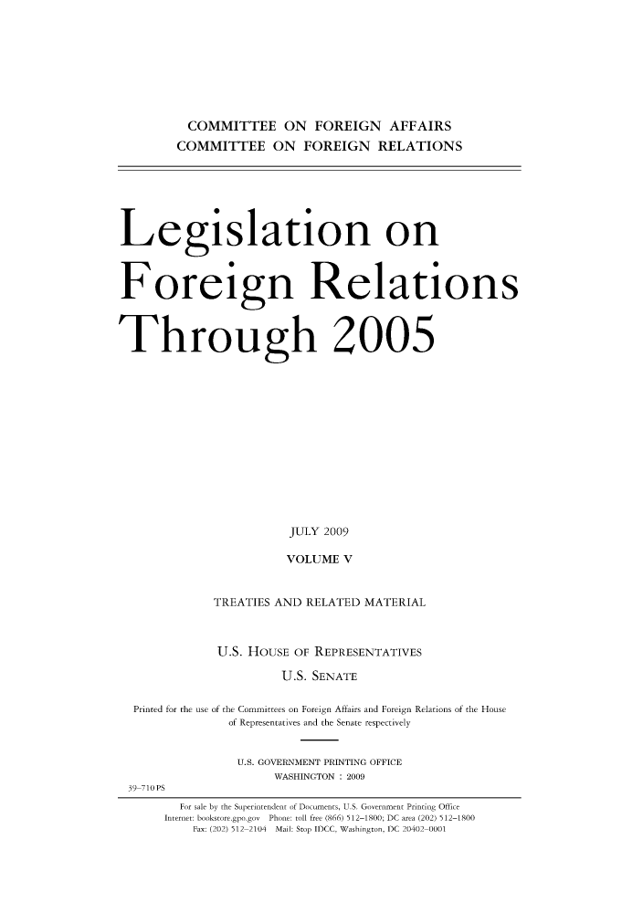 handle is hein.forrel/lforthg0016 and id is 1 raw text is: COMMITTEE ON FOREIGN AFFAIRS
COMMITTEE ON FOREIGN RELATIONS

Legislation on
Foreign Relations
Through 2005
JULY 2009
VOLUME V
TREATIES AND RELATED MATERIAL
U.S. HOUSE OF REPRESENTATIVES
U.S. SENATE
Printed for the use of the Committees on Foreign Affairs and Foreign Relations of the House
of Representatives and the Senate respectively
U.S. GOVERNMENT PRINTING OFFICE
WASHINGTON : 2009
39-710PS
For sale by the Superintendent of Documents, U.S. Government Printing Office
Internet: bookstore.gpo.gov Phone: toll free (866) 512-1800; DC area (202) 512-1800
Fax: (202) 512-2104 Mail: Stop IDCC, Washington, DC 20402-0001


