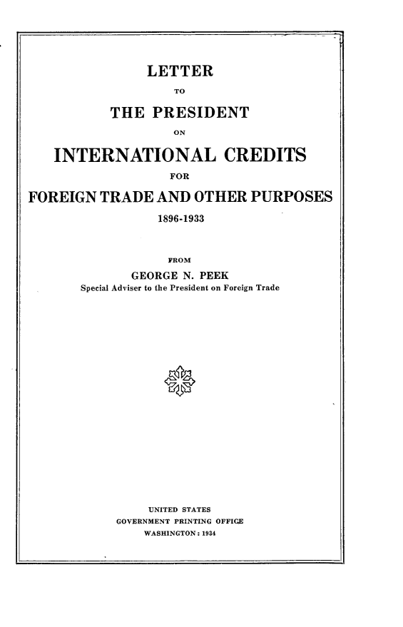 handle is hein.forrel/lpic0001 and id is 1 raw text is: 






                 LETTER

                    TO

           THE PRESIDENT

                    ON


    INTERNATIONAL CREDITS

                    FOR

FOREIGN TRADE AND OTHER PURPOSES

                  1896-1933



                  FROM

              GEORGE N. PEEK
       Special Adviser to the President on Foreign Trade









                   *














                 UNITED STATES
            GOVERNMENT PRINTING OFFIGC
                WASHINGTON: 1934



