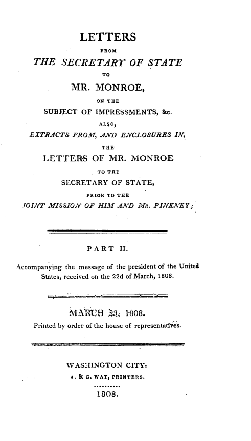 handle is hein.forrel/lsecsmn0001 and id is 1 raw text is: 



              LETTERS
                  FROM
    THE SECRE TART OF STATE
                  TO

            MR. MONROE,
                 ON THE
      SUBJ\ECT OF IMPRESSMENTS, &c.
                  ALSO,
   EXTR.CTS FROM, ND ENCLOSURES IN,
                  THE
      LETTERS OF MR. MONROE
                 TO THE
          SECRETARY OF STATE,
               PRIOR TO THE
 JOINT MISSION OF HIM AND MR. PINKNEY;




               PART II.

Accompanying the message of the president of the Unitea
     States, received on the 22d of March, 1808.




           MX),ARtH .5 1,808.
    Printed by order of the house of representativeS.




           WAS:-INGTON CITY:
           A. & G. WAY, PRINTERS.

                 1808.


