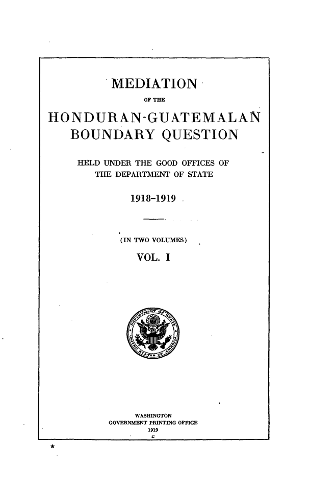 handle is hein.forrel/mdhdgq0001 and id is 1 raw text is: 








          MEDIATION
               OF THE

HONDURAN-GUATEMALAN

    BOUNDARY QUESTION


HELD UNDER THE GOOD OFFICES OF
   THE DEPARTMENT OF STATE


        1918-1919




        (IN TWO VOLUMES)

        VOL. I


    WASHINGTON
GOVERNMENT PRINTING OFFICE
      1919


