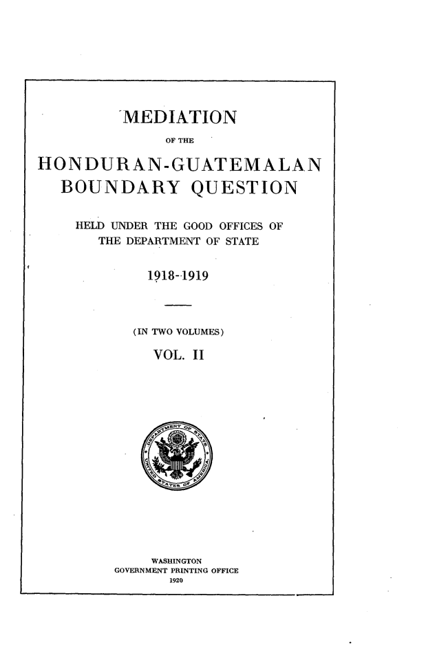 handle is hein.forrel/mdhdgq0002 and id is 1 raw text is: 








          -MEDIATION

               OF THE

HON DURAN-GUATEMALAN

   BOUNDARY QUESTION


HELD UNDER THE GOOD OFFICES OF
   THE DEPARTMENT OF STATE


         1918-1919




       (IN TWO VOLUMES)

         VOL. II


    WASHINGTON
GOVERNMENT PRINTING OFFICE
       1920


