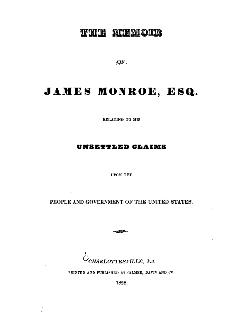 handle is hein.forrel/mmrjmru0001 and id is 1 raw text is: 




MUMwrmQX~


JAMES MONROE


) ESQ.


            REL&TING TO HIS




      UNSETTLED CLAIMS



              UPON THE



PEOPLE AND GOVERNMENT OF THE UNITED STATES.









        CtIMRL OTTESVILLE, V.I.

    PRINTED AND PUBLISHED BY GILMER DAVIS AND CO-


1828.


