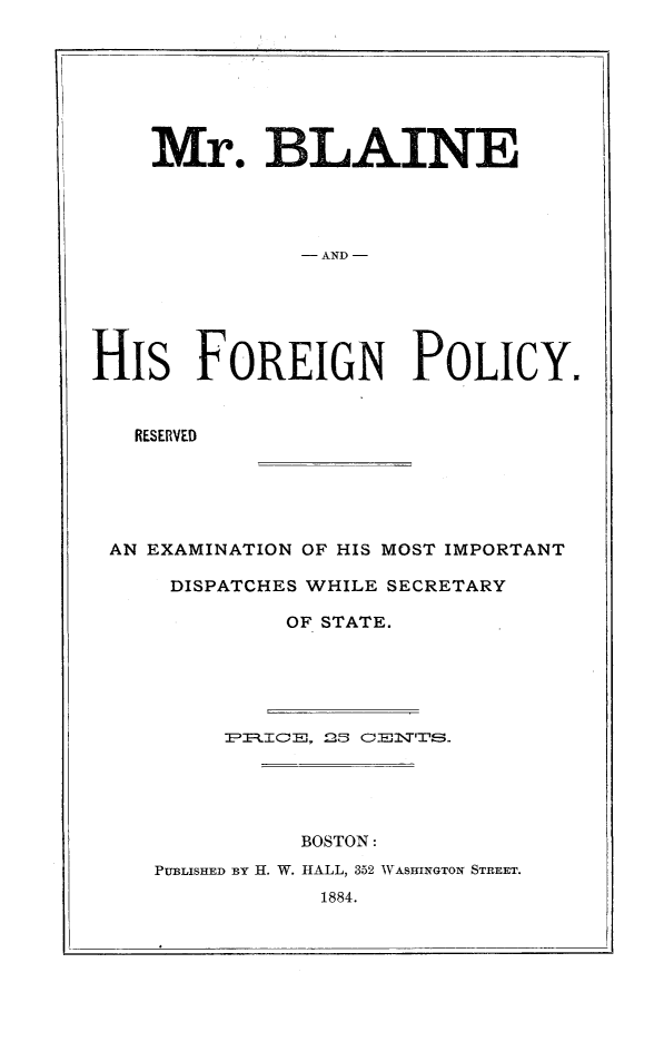 handle is hein.forrel/mrblafp0001 and id is 1 raw text is: 







    Mr. BL AINE




               - AND -






His FOREIGN POLICY.


   RESERVED


AN EXAMINATION OF HIS MOST IMPORTANT

    DISPATCHES WHILE SECRETARY

            OF STATE.












              BOSTON:
   PUBLISHED BY H. W. HALL, 352 WASHINGTON STREET.
               1884.


