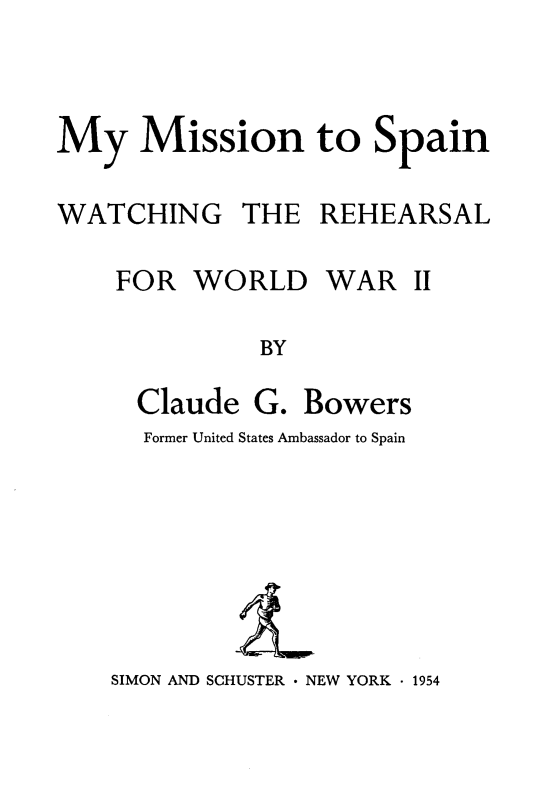 handle is hein.forrel/mymssp0001 and id is 1 raw text is: 



My Mission to Spain

WATCHING THE REHEARSAL


FOR WORLD


WAR II


BY


Claude G. Bowers
Former United States Ambassador to Spain


SIMON AND SCHUSTER  NEW YORK  1954


