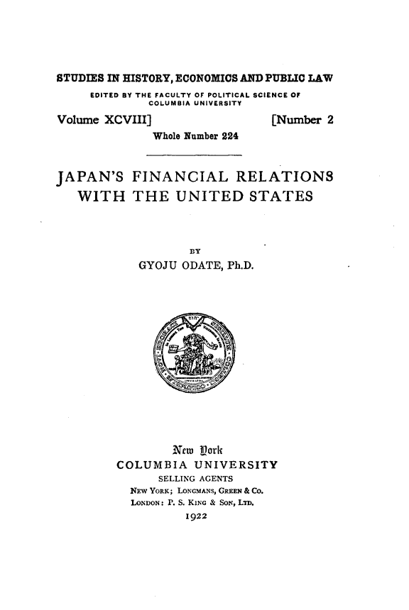 handle is hein.forrel/noitw0001 and id is 1 raw text is: 




STUDIES IN HISTORY, ECONOMICS AND PUBLIC LAW
     EDITED BY THE FACULTY OF POLITICAL SCIENCE OF
             COLUMBIA UNIVERSITY


Volume XCVIII]
              Whole Number 224


[Number 2


JAPAN'S
   WITH


FINANCIAL RELATIONS
THE   UNITED STATES


           BY
   GYOJU  ODATE, Ph.D.















        New Vork
COLUMBIA   UNIVERSITY
      SELLING AGENTS
  NEW YORK; LoNcMANs, GREEN & Co.
  LONDON: P. S. KING & SoN, LTD.
          1922


