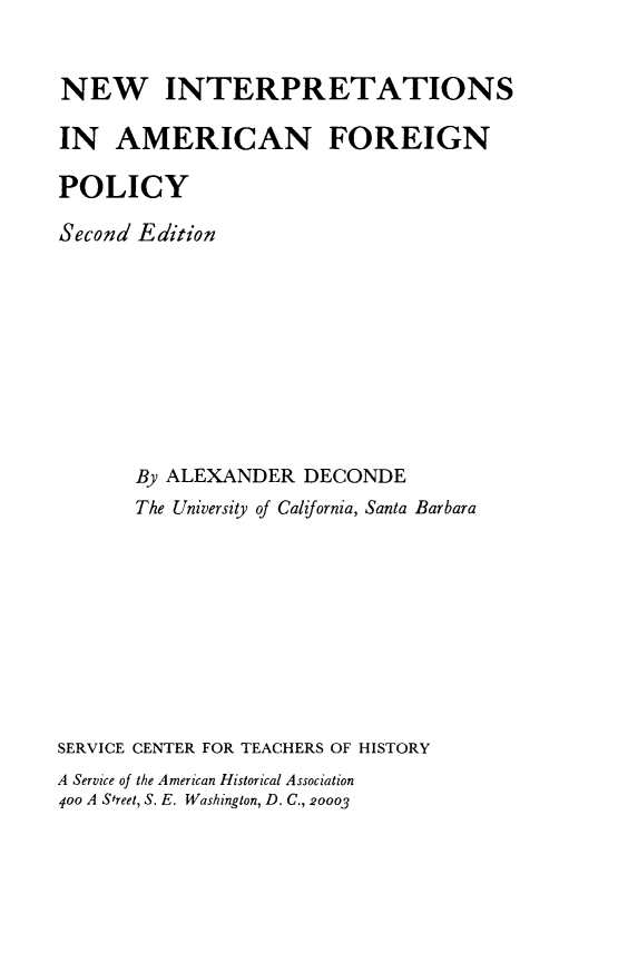 handle is hein.forrel/nwintafp0001 and id is 1 raw text is: 


NEW INTERPRETATIONS

IN AMERICAN FOREIGN

POLICY

Second Edition










       By ALEXANDER DECONDE
       The University of California, Santa Barbara










SERVICE CENTER FOR TEACHERS OF HISTORY
A Service of the American Historical Association
4oo A Street, S. E. Washington, D. C., 20003


