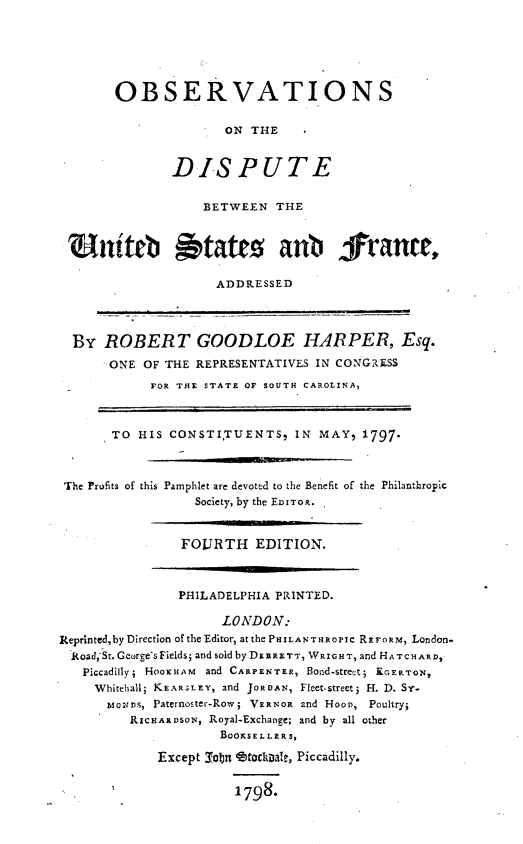 handle is hein.forrel/obsvdusf0001 and id is 1 raw text is: 






       OBSERVATIONS

                     ON THE


              DISPUTE


                  BETWEEN THE



 utatcs aub frantt,

                    ADDRESSED




  By ROBERT GOODLOE HARPER, Esq.
      ONE OF THE REPRESENTATIVES IN CONGRESS

            FOR THE STATE OF SOUTH CAROLINA,



       TO HIS CONSTITUENTS9 IN MAY, 1797.



 'The Profits of this Pamphlet are devoted to the Benefit of the Philanthropic
                 Society, by the EOIToR.


                 FOJRTH EDITION.



               PHILADELPHIA PRINTED.

                     LONDON:
Reprintedby Direction of the Editor, atthe PHILA NT HRopIC RErORm, London-
  Road,-St. George's Fields; and sold by DEBRETT, WRrGHT, and HATCHARD,
  Piccadilly; HOOICHAM and CARPENTER, Bond-street; EGERTONX,
    Whitehall; KEARS.LEY, and JORDAN, Fleet-street; H. D. Sr.
      bioziDs, Paternoster-Row; VERNOR and HooD, Poultry;
         RIcHsARsoN, Royal-Exchanve; and by all other
                     BOORSELLERS,

             Except _Tcbn etodDat, Piccadilly.


1798.


