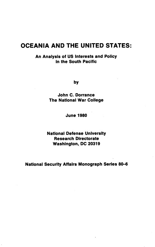 handle is hein.forrel/ocnusts0001 and id is 1 raw text is: 







OCEANIA AND THE UNITED STATES:


An Analysis of US Interests and Policy
        in the South Pacific



                by

         John C. Dorrance
      The National War College


        June 1980


National Defense University
   Research Directorate
   Washington, DC 20319


National Security Affairs Monograph Series 80-6


