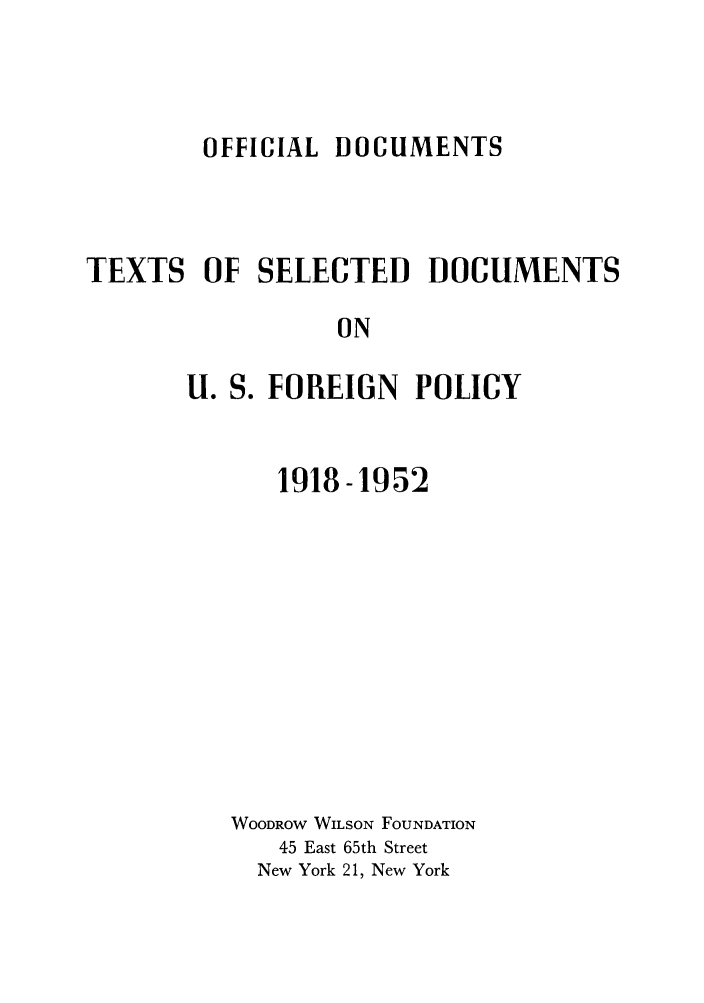 handle is hein.forrel/odxtsumen0001 and id is 1 raw text is: OFFICIAL DOCUMENTS

TEXTS OF SELECTED DOCUMENTS
ON
U. S. FOREIGN POLICY

1918-1952
WOODROW WILSON FOUNDATION
45 East 65th Street
New York 21, New York



