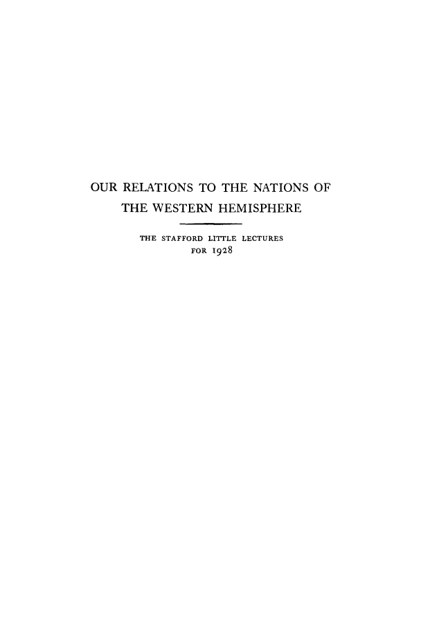 handle is hein.forrel/oulatnwes0001 and id is 1 raw text is: OUR RELATIONS TO THE NATIONS OF
THE WESTERN HEMISPHERE
THE STAFFORD LITTLE LECTURES
FOR 1928


