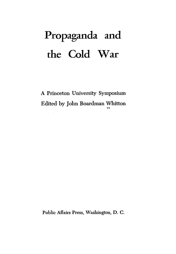 handle is hein.forrel/pacdwr0001 and id is 1 raw text is: 



Propaganda and


  the Cold War




A Princeton University Symposium
Edited by John Boardman Whitton


Public Affairs Press, Washington, D. C.



