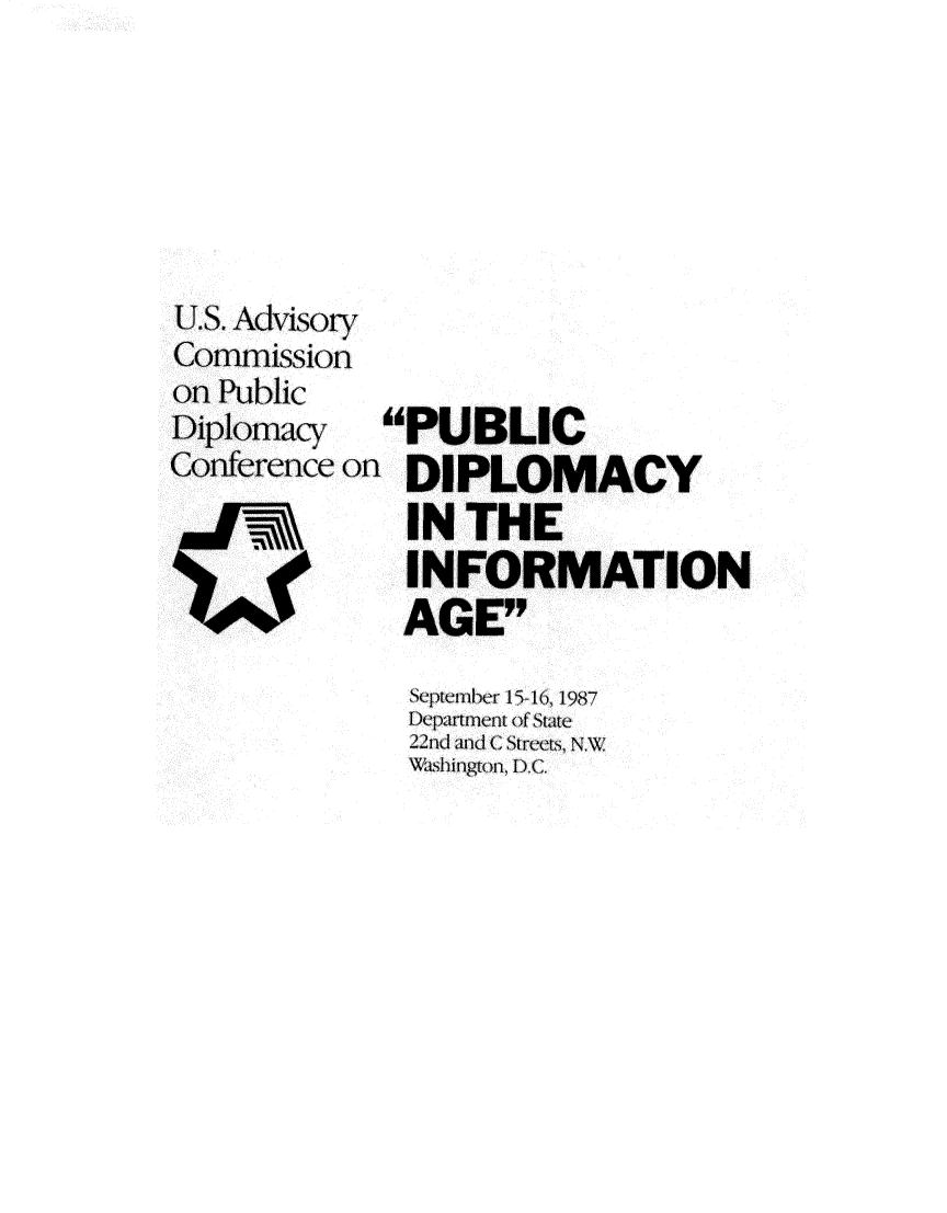 handle is hein.forrel/pcdyitinae0001 and id is 1 raw text is: 






118. Adlvisotr
Com-mission
on Public
Diplomacyl   PUBLIC
Conference 01- DIPLOMACY
    =I==- =IN THE
              INFORMATION
   140foAGE'y


Septembehr 15 () 16j987
Departmen t of State
22nd and Csi Stret, NW
Wi,, lingtorn, D.C.


