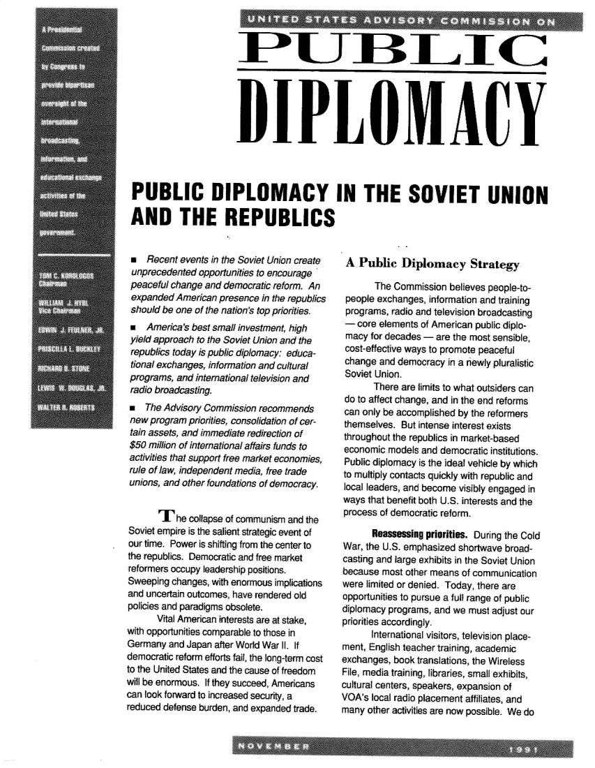 handle is hein.forrel/pcdyitst0001 and id is 1 raw text is: 










                      DIPLOMWAtY




PUBLIC DIPLOMACY IN THE SOVIET UNION

AND THE REPUBLICS


m Recent events In the Soviet Union create
unprecedented opportunities to encourage
peaceful change and democratic reform. An
expanded American presence in the republics
should be one of the nation's top priorities.
* America's best small investment, high
yield approach to the Soviet Union and the
republics today is public diplomacy:, educa-
tional exchanges, information and cultural
programs, and international television and
radio broadcasting.
a The Advisory Commission recommends
new program priorities, Consolidation of cer-
tain assets, and immediate redirection of
$50 million of international affairs funds to
activities that support free market economi .es,
rule of Jaw, independent media, free trade
unions, and other foundations of democracy.


       I' he collapse of communism and the
Soviet empire is the salient strategic event of
our time. Power is shifting from the center to
the republics. Democratic and free market
reformers occupy leadership positions.
Sweeping changes, with enormous implications
and uncertain outcomes, have rendered old
policies and paradigms obsolete.
      Vital American interests are at stake,
with opportunities comparable to those in
Germany and Japan after World War 1I. If
democratic reform efforts fail, the long-term cost
to the United States and the cause of freedom
will be enormous. If they succeed, Americans
can look forward to increased security, a
reduced defense burden, and expanded trade.


A Publfic Diplomtacy Strategy

       The Commission believes people-to-
 people exchanges, information and training
 programs, radio and television broadcasting
 - core elements of American public diplo-
 macy for decades - are the most sensible,
 cost-effective ways to promote peaceful
 change and democracy in a newly pluralistic
 Soviet Union.
       There are imnits to what outsiders can
 do to affect change, and in the end reforms
 can only be accomplished by the reformers
 themselves. But intense interest exists
 throughout the republics in market-based
 economic models and democratic institutions.
 Public diplomacy is the ideal vehicle by which
 to multiply contacts quickly with republic and
 local leaders, and become visibly engaged in
 ways that benefit both U.S. interests and the
 process of democratic reform.

      Reassessing priorities. During the Cold
War, the U.S. emphasized shortwave broad-
casting and large exhibits in the Soviet Union
because most other means of communication
were limited or denied. Today, there are
opportunities to pursue a full range of public
diplomacy programs, and we must adjust our
priorities accordingly.
      International visitors, television place-
ment, English teacher training, academic
exchanges, book translations, the Wireless
File, media training, libraries, small exhibits,
cultural centers, speakers, expansion of
VGA's local radio placement affiliates, and
many other activities are now possible. We do



