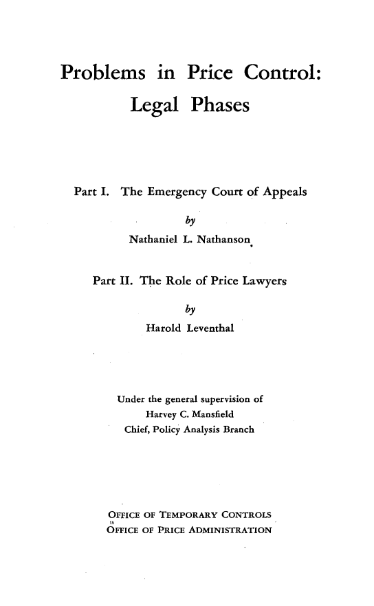 handle is hein.forrel/prblsctlp0001 and id is 1 raw text is: 




Problems in Price Control:


           Legal Phases






  Part I. The Emergency Court of Appeals

                    by
           Nathaniel L. Nathanson


Part II. The Role of Price Lawyers

               by
        Harold Leventhal


  Under the general supervision of
      Harvey C. Mansfield
   Chief, Policy Analysis Branch






OFFICE OF TEMPORARY CONTROLS
OFFICE OF PRICE ADMINISTRATION


