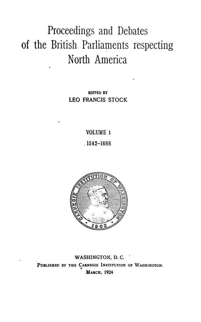 handle is hein.forrel/prdbbrpar0001 and id is 1 raw text is: Proceedings and Debates
-of the British Parliaments respecting
North America
EDITED BY
LEO FRANCIS STOCK
VOLUME 1
.1542-1688

WASHINGTON, D. C.
PUBLISHED BY THE CARNEGIE INSTITUTION OF WASHINGTON.
MARcH, 1924


