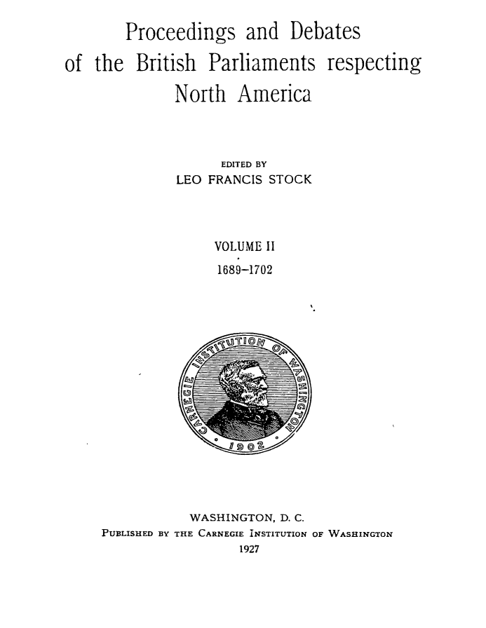 handle is hein.forrel/prdbbrpar0002 and id is 1 raw text is: Proceedings and Debates
of the British Parliaments respecting
North America
EDITED BY
LEO FRANCIS STOCK
VOLUME II
1689-1702

WASHINGTON, D. C.
PUBLISHED BY THE CARNEGIE INSTITUTION OF WASHINGTON
1927



